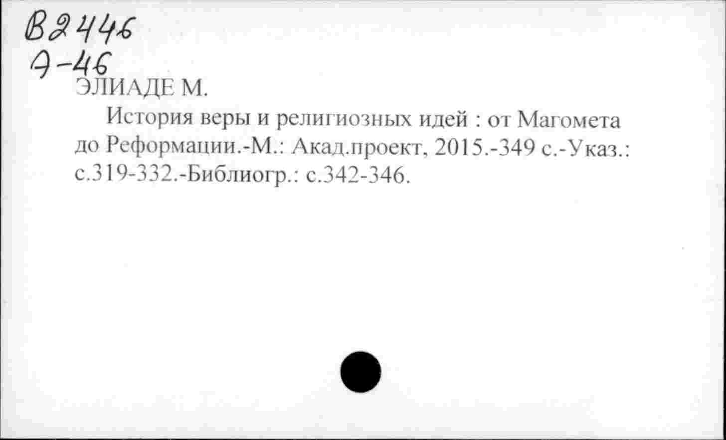 ﻿ЭЛИАДЕ М.
История веры и религиозных идей : от Магомета до Реформации.-М.: Акад.проект. 2015.-349 с.-Указ.: с.319-332.-Библиогр.: с.342-346.